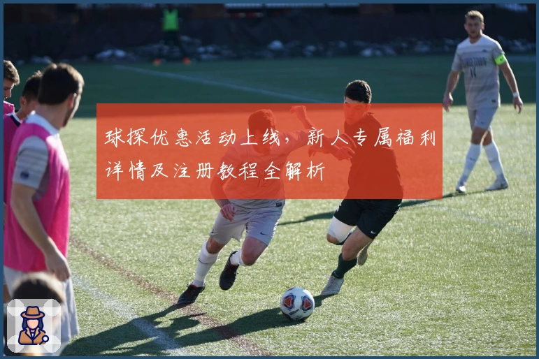 球探优惠活动上线,新人专属福利详情及注册教程全解析