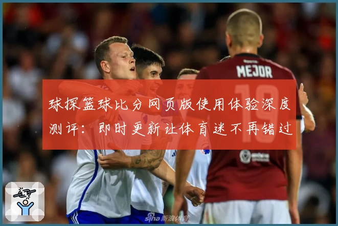 球探篮球比分网页版使用体验深度测评：即时更新让体育迷不再错过精彩瞬间