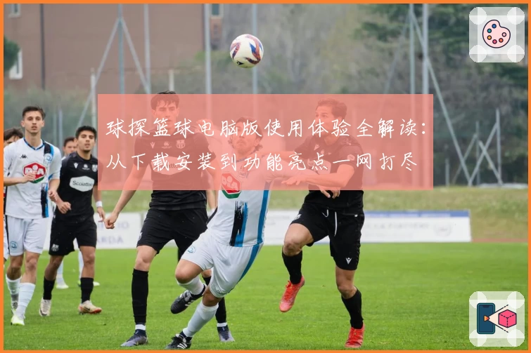 球探篮球电脑版使用体验全解读：从下载安装到功能亮点一网打尽