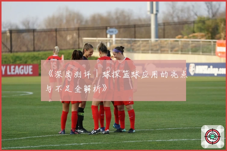 《深度测评｜球探篮球应用的亮点与不足全解析》
