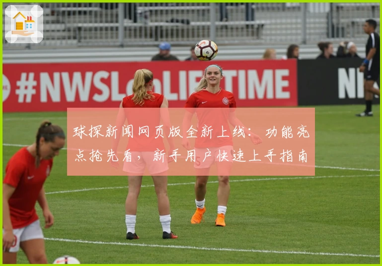 球探新闻网页版全新上线:功能亮点抢先看,新手用户快速上手指南解析