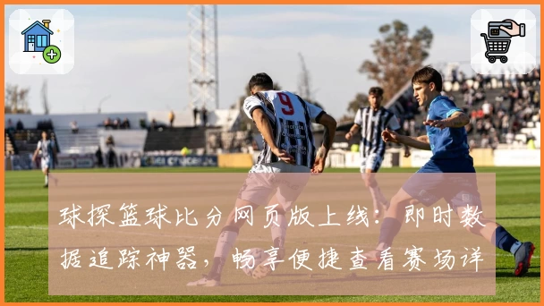 球探篮球比分网页版上线：即时数据追踪神器，畅享便捷查看赛场详情新体验
