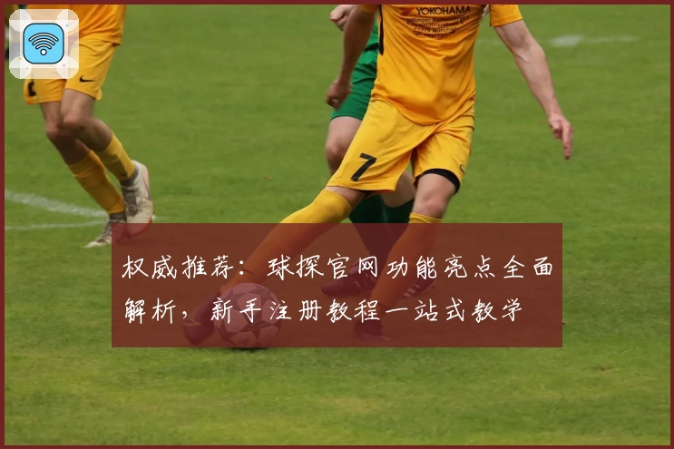 权威推荐：球探官网功能亮点全面解析，新手注册教程一站式教学