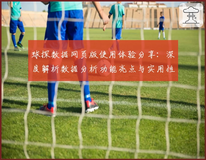 球探数据网页版使用体验分享:深度解析数据分析功能亮点与实用性
