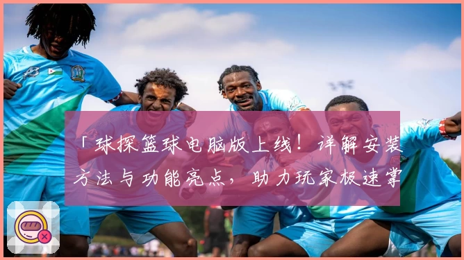 「球探篮球电脑版上线！详解安装方法与功能亮点，助力玩家极速掌握比分动态」