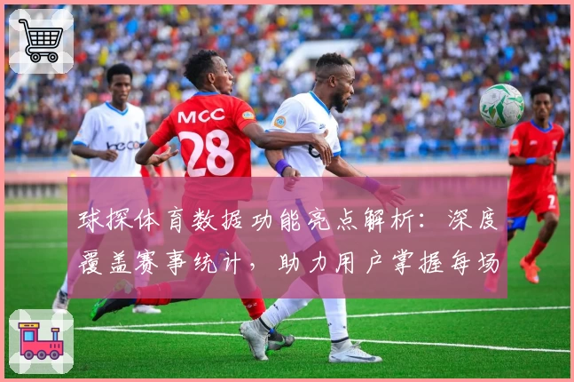 球探体育数据功能亮点解析：深度覆盖赛事统计，助力用户掌握每场比赛全景资讯