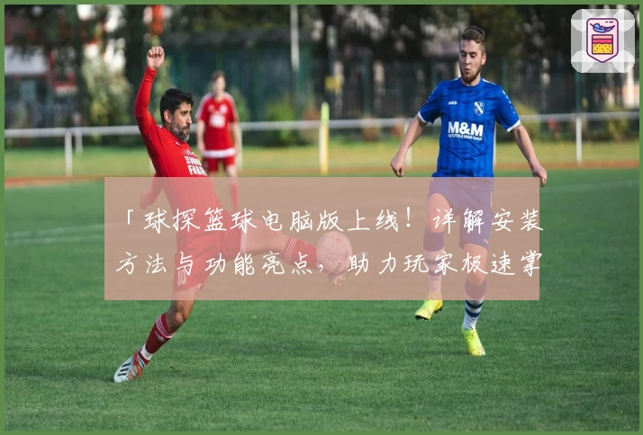 「球探篮球电脑版上线！详解安装方法与功能亮点，助力玩家极速掌握比分动态」