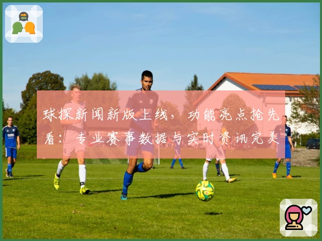 球探新闻新版上线，功能亮点抢先看：专业赛事数据与实时资讯完美结合