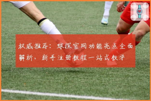 权威推荐：球探官网功能亮点全面解析，新手注册教程一站式教学