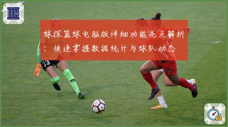 球探篮球电脑版详细功能亮点解析：快速掌握数据统计与球队动态