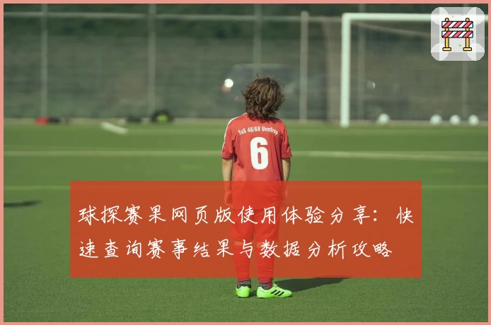 球探赛果网页版使用体验分享：快速查询赛事结果与数据分析攻略